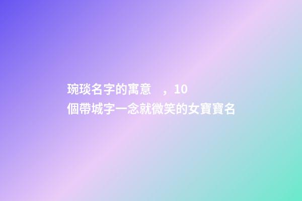琬琰名字的寓意，10個帶城字一念就微笑的女寶寶名